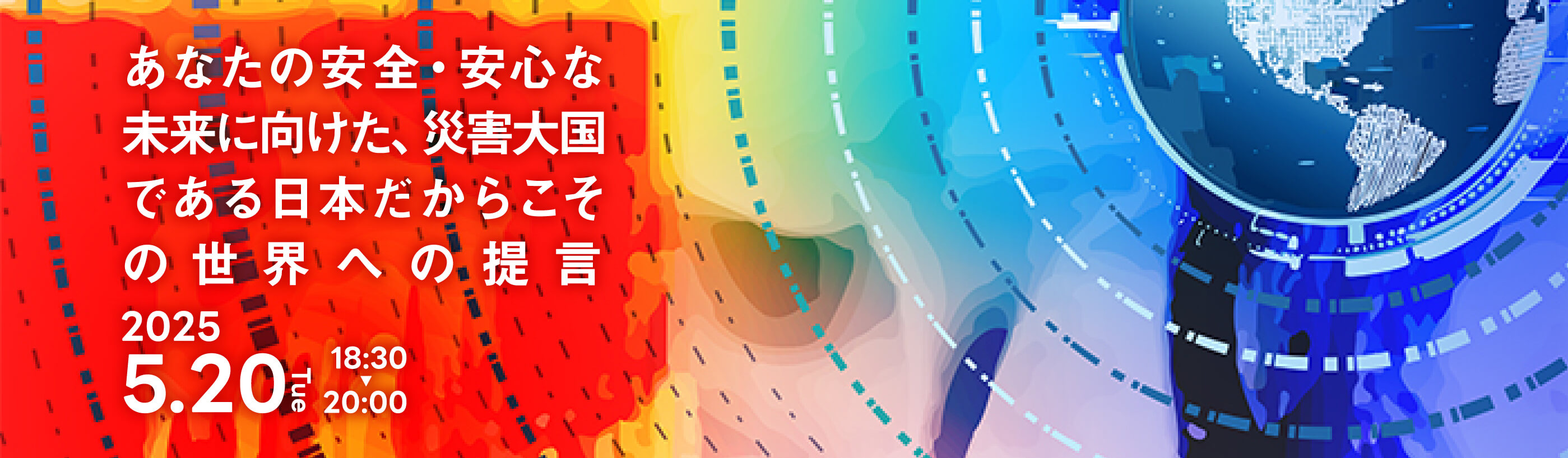 あなたの安全・安心な未来に向けた、災害大国である日本だからこその世界への提言 2025 5.20 Tue 18:30-20:00